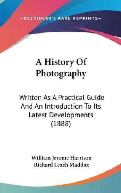 A History Of Photography: Written As A Practical Guide And An Introduction To Its Latest Developments (1888) by William Jerome Harrison, Richard Leach Maddox