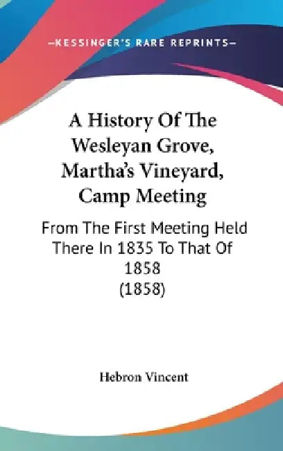 A History Of The Wesleyan Grove, Martha's Vineyard, Camp Meeting: From The First Meeting Held There In 1835 To That Of 1858 (1858) by Hebron Vincent