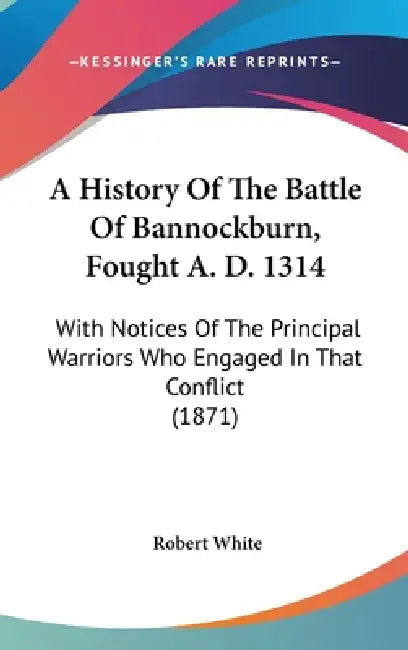 A History Of The Battle Of Bannockburn, Fought A. D. 1314: With Notices Of The Principal Warriors Who Engaged In That Conflict (1871) by Robert White