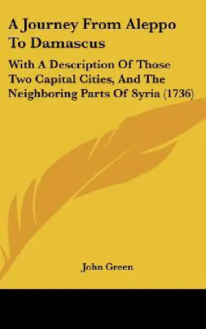 A Journey From Aleppo To Damascus: With A Description Of Those Two Capital Cities, And The Neighboring Parts Of Syria (1736) by John Green