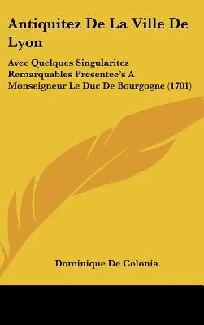 Antiquitez De La Ville De Lyon: Avec Quelques Singularitez Remarquables Presentee's A Monseigneur Le Duc De Bourgogne (1701) by Dominique De Colonia
