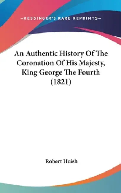An Authentic History Of The Coronation Of His Majesty, King George The Fourth (1821) by Robert Huish