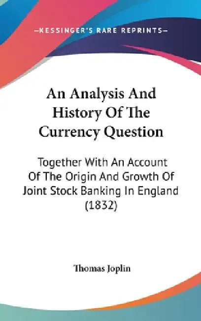 An Analysis And History Of The Currency Question: Together With An Account Of The Origin And Growth Of Joint Stock Banking In England (1832) by Thomas Joplin