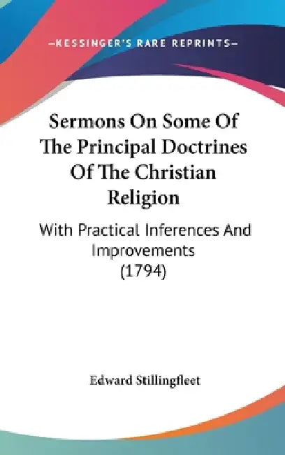 Sermons On Some Of The Principal Doctrines Of The Christian Religion: With Practical Inferences And Improvements (1794) by Edward Stillingfleet