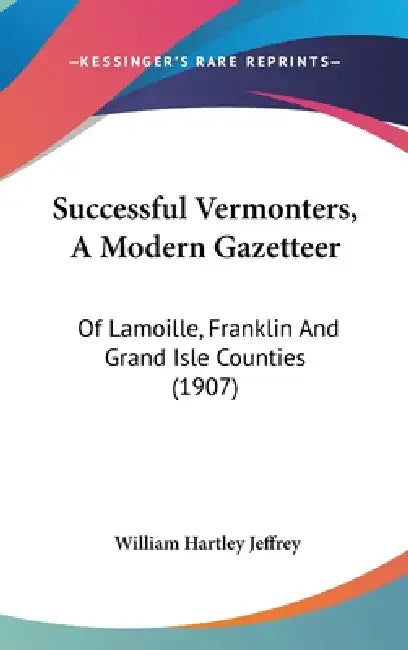 Successful Vermonters, A Modern Gazetteer: Of Lamoille, Franklin And Grand Isle Counties (1907) by William Hartley Jeffrey