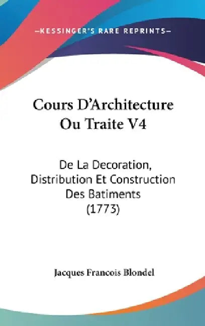 Cours D'Architecture Ou Traite V4: de La Decoration, Distribution Et Construction Des Batiments (1773) by Jacques Francois Blondel