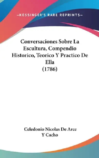 Conversaciones Sobre La Escultura, Compendio Historico, Teorico Y Practico De Ella (1786) by Celedonio Nicolas De Arce y. Cacho