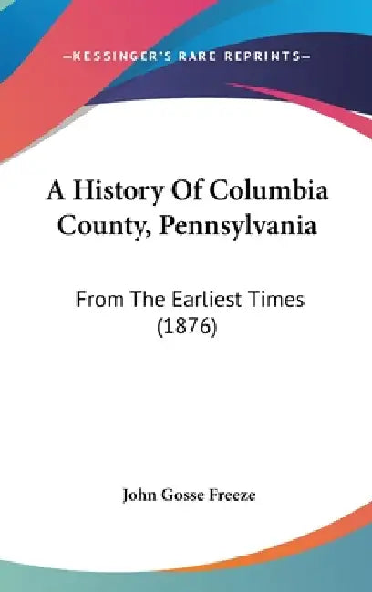 A History Of Columbia County, Pennsylvania: From The Earliest Times (1876) by John Gosse Freeze