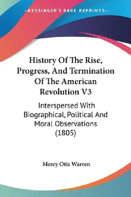 History Of The Rise, Progress, And Termination Of The American Revolution V3: Interspersed With Biographical, Political And Moral Observations (1805) by Mercy Otis Warren