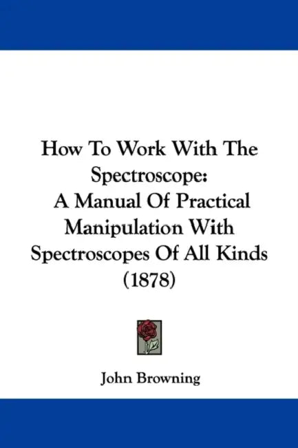 How to Work with the Spectroscope: A Manual of Practical Manipulation with Spectroscopes of All Kinds (1878) by John Browning