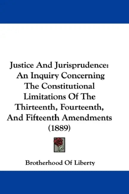Justice And Jurisprudence: An Inquiry Concerning The Constitutional Limitations Of The Thirteenth, Fourteenth, And Fifteenth Amendments (1889) by Brotherhood of Liberty
