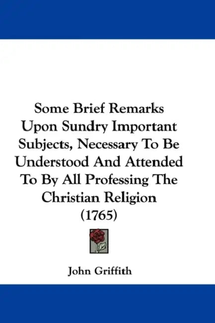 Some Brief Remarks Upon Sundry Important Subjects, Necessary To Be Understood And Attended To By All Professing The Christian Religion (1765) by John Griffith
