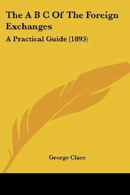 The A B C Of The Foreign Exchanges: A Practical Guide (1893) by George Clare
