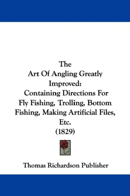 The Art Of Angling Greatly Improved: Containing Directions For Fly Fishing, Trolling, Bottom Fishing, Making Artificial Files, Etc. (1829) by Thomas Richardson Publisher