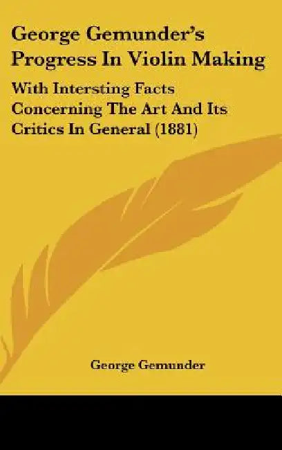 George Gemunder's Progress In Violin Making: With Intersting Facts Concerning The Art And Its Critics In General (1881) by George Gemunder