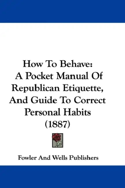 How To Behave: A Pocket Manual Of Republican Etiquette, And Guide To Correct Personal Habits (1887) by Fowler and Wells Publishers