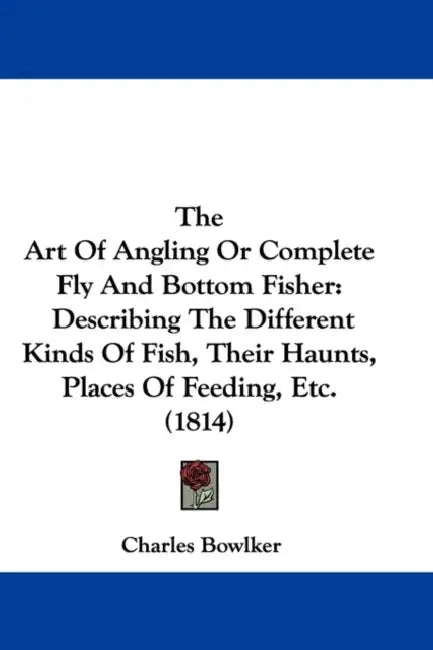 The Art Of Angling Or Complete Fly And Bottom Fisher: Describing The Different Kinds Of Fish, Their Haunts, Places Of Feeding, Etc. (1814) by Charles Bowlker