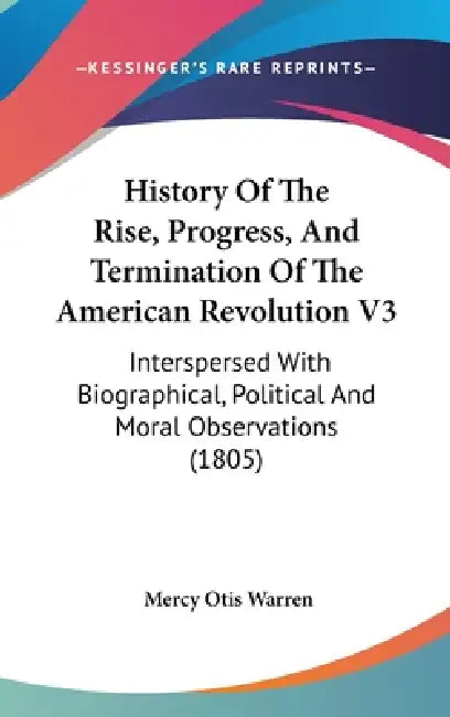 History Of The Rise, Progress, And Termination Of The American Revolution V3: Interspersed With Biographical, Political And Moral Observations (1805) by Mercy Otis Warren