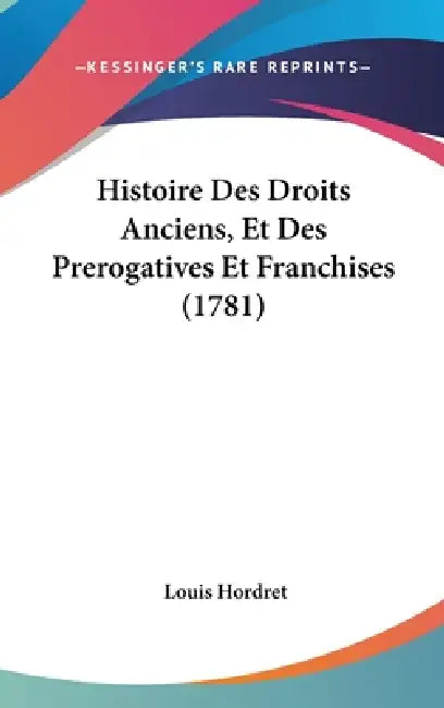 Histoire Des Droits Anciens, Et Des Prerogatives Et Franchises (1781) by Louis Hordret