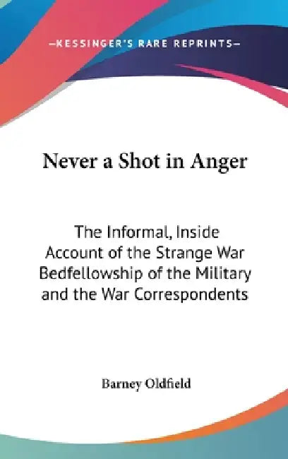 Never a Shot in Anger: The Informal, Inside Account of the Strange War Bedfellowship of the Military and the War Correspondents by Barney Oldfield