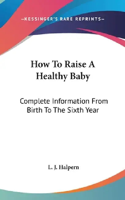 How To Raise A Healthy Baby: Complete Information From Birth To The Sixth Year by L. J. Halpern