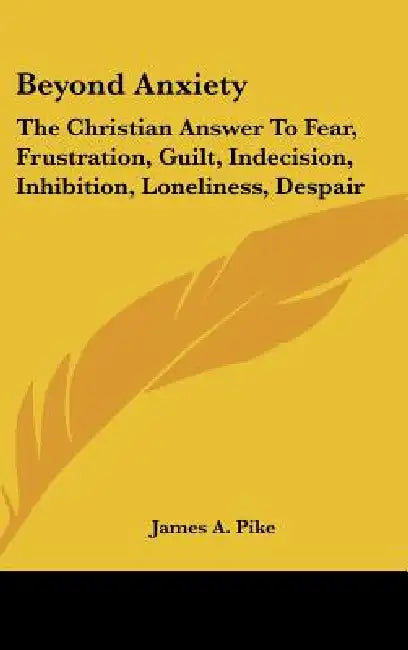 Beyond Anxiety: The Christian Answer To Fear, Frustration, Guilt, Indecision, Inhibition, Loneliness, Despair by James A. Pike
