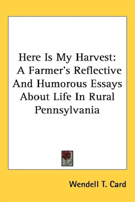 Here Is My Harvest: A Farmer's Reflective And Humorous Essays About Life In Rural Pennsylvania by Wendell T. Card
