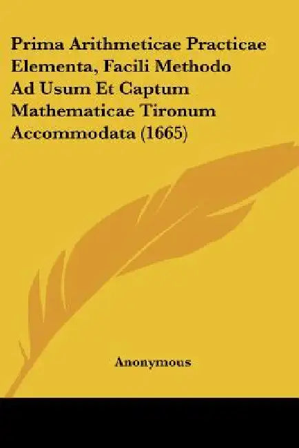 Prima Arithmeticae Practicae Elementa, Facili Methodo Ad Usum Et Captum Mathematicae Tironum Accommodata (1665) by Anonymous
