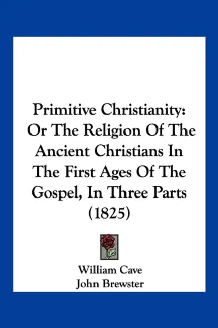 Primitive Christianity: Or The Religion Of The Ancient Christians In The First Ages Of The Gospel, In Three Parts (1825) by William Cave, John Brewster