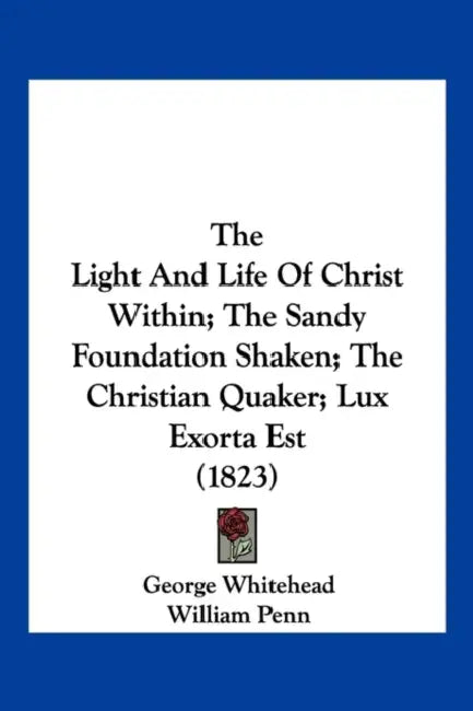 The Light and Life of Christ Within; The Sandy Foundation Shaken; The Christian Quaker; Lux Exorta Est (1823) by George Whitehead, William Penn