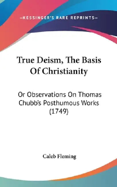 True Deism, The Basis Of Christianity: Or Observations On Thomas Chubb's Posthumous Works (1749) by Caleb Fleming
