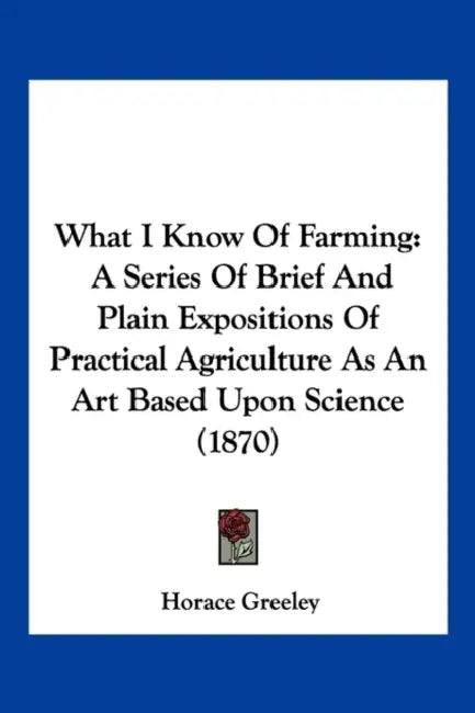 What I Know Of Farming: A Series Of Brief And Plain Expositions Of Practical Agriculture As An Art Based Upon Science (1870) by Horace Greeley