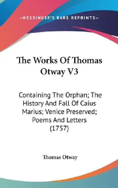 The Works Of Thomas Otway V3: Containing The Orphan; The History And Fall Of Caius Marius; Venice Preserved; Poems And Letters (1757) by Thomas Otway