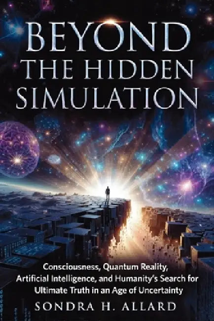 Beyond The Hidden Simulation: Consciousness, Quantum Reality, Artificial Intelligence, and Humanity's Search for Ultimate Truth in an Age of Uncertain by Sondra H. Allard