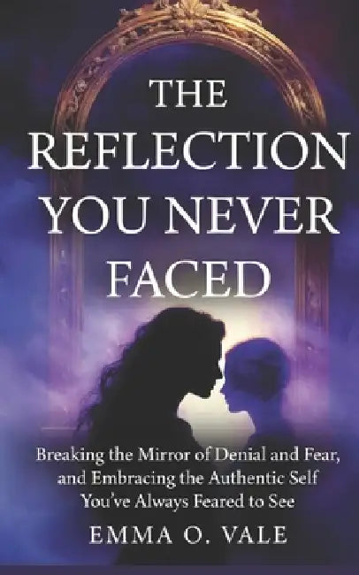 The Reflection You Never Faced: Breaking the Mirror of Denial and Fear, and Embracing the Authentic Self You've Always Feared to See by Emma O. Vale