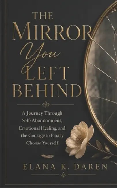 The Mirror You Left Behind: A Journey Through Self-Abandonment, Emotional Healing, and the Courage to Finally Choose Yourself by Elana K. Daren