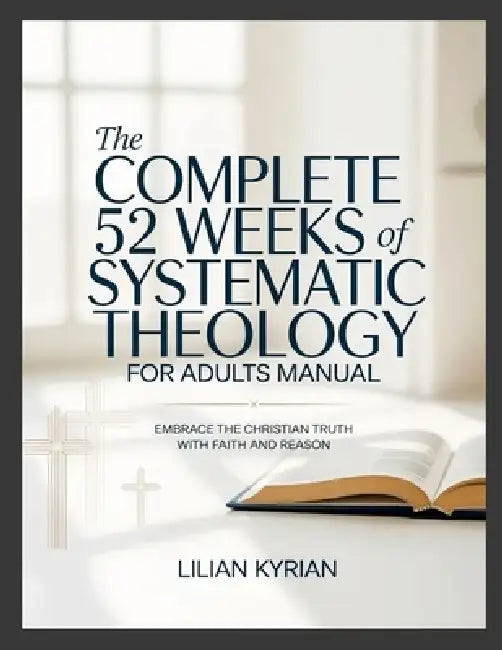 The Complete 52 Weeks of Systematic Theology for Adults Manual: Embrace the Christian Truth with Faith and Reason by Lilian Kyrian