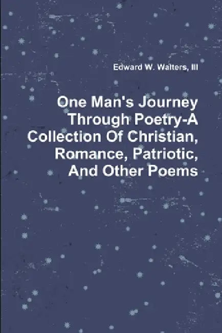 One Man's Journey Through Poetry-A Collection Of Christian, Romance, Patriotic And Other Poems by III Walters Edward W.