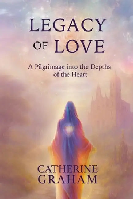 Legacy of Love: A Pilgrimage Into The Depths of The Heart by Catherine Graham