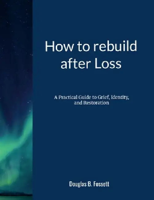 How to Rebuild After Loss: A Practical Guide to Grief, Identity, and Restoration by Douglas Fossett