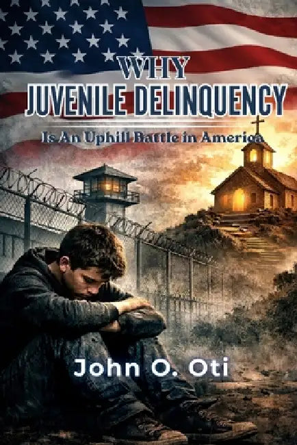 Why Juvenile Delinquency Is an Uphill Battle in America: A Faith - Based Approach to Understanding and Preventing Youth Crime by John Oti