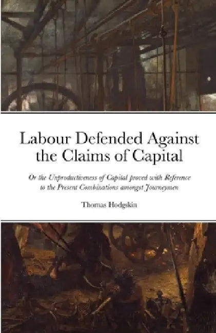 Labour Defended against the Claims of Capital: Or the Unproductiveness of Capital proved with Reference to the Present Combinations amongst Journeymen by Thomas Hodgskin