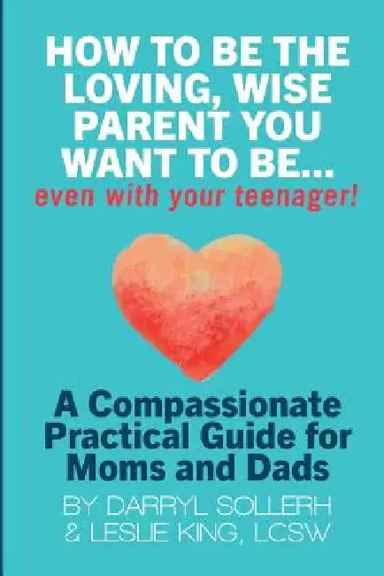 How to Be the Loving, Wise Parent You Want to Be...Even with Your Teenager! by Darryl Sollerh, Lcsw Leslie King