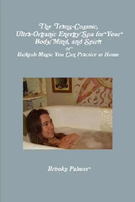 The Trans-Cosmic, Ultra-Organic Energy Spa for your Body, Mind, and Spirit: or Bathtub Magic You Can Practice at Home by Brooke Palmer