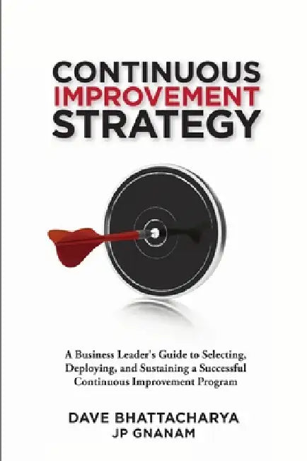 Continuous Improvement Strategy - A Business Leader's Guide to Selecting, Deploying and Sustaining a Successful Continuous Improvement Program by Dave Bhattacharya, Jp Gnanam