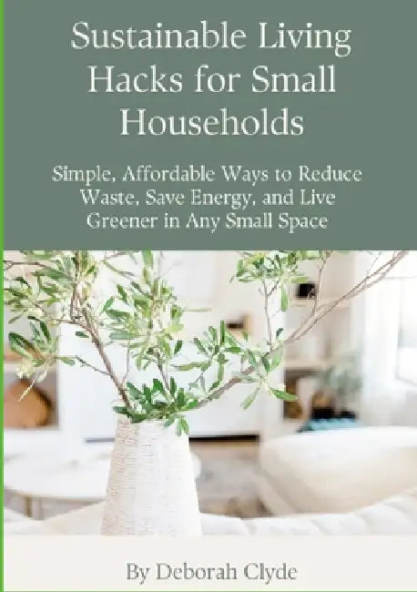 Sustainable Living Hacks for Small Households: Simple, Affordable Ways to Reduce Waste, Save Energy, and Live Greener in Any Small Space by Deborah Clyde