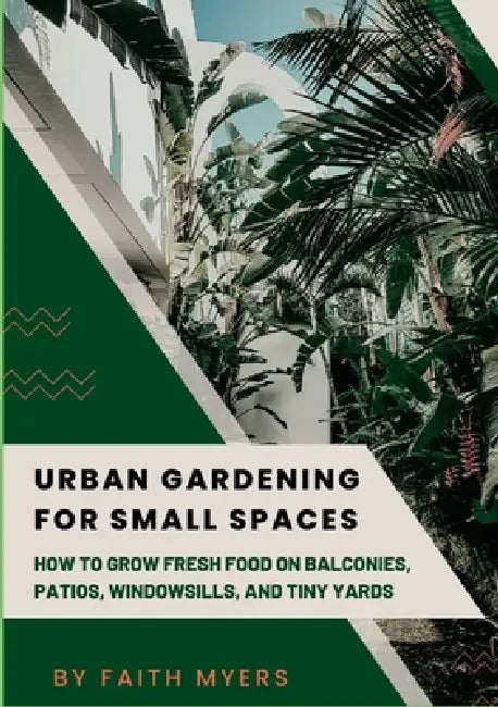 Urban Gardening for Small Spaces: How to Grow Fresh Food on Balconies, Patios, Windowsills, and Tiny Yards by Faith Myers
