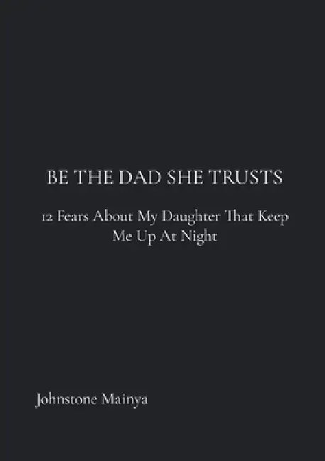 Be The Dad She Trusts: 12 Fears About My Daughter That Keep Me Up at Night by Johnstone Mainya