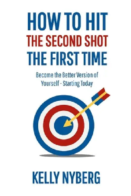 How To Hit The Second Shot, The First Time: Become the Better Version of Yourself - Starting Today by Kelly Nyberg