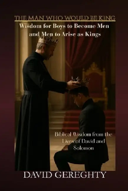 The Man Who Would Be King: Wisdom for Boys to Become Men and Men to Arise as Kings by David Gereghty